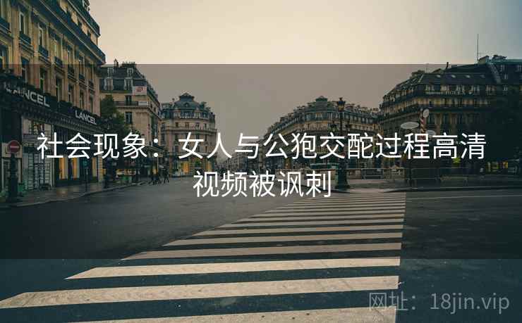 社会现象：女人与公狍交酡过程高清视频被讽刺
