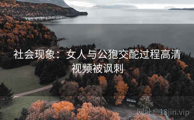 社会现象：女人与公狍交酡过程高清视频被讽刺