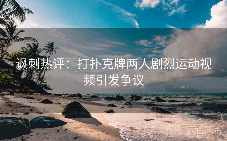 讽刺热评：打扑克牌两人剧烈运动视频引发争议