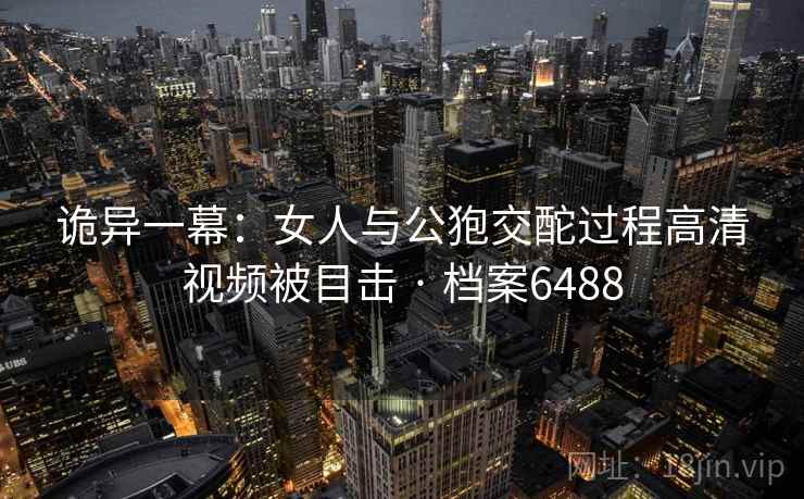 诡异一幕：女人与公狍交酡过程高清视频被目击 · 档案6488