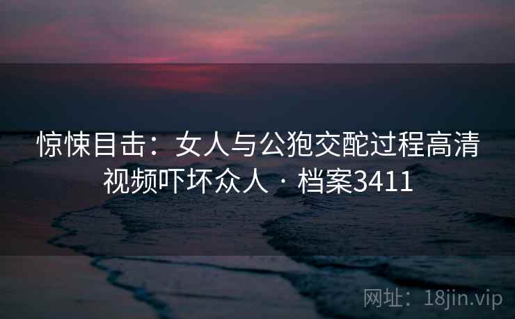 惊悚目击：女人与公狍交酡过程高清视频吓坏众人 · 档案3411