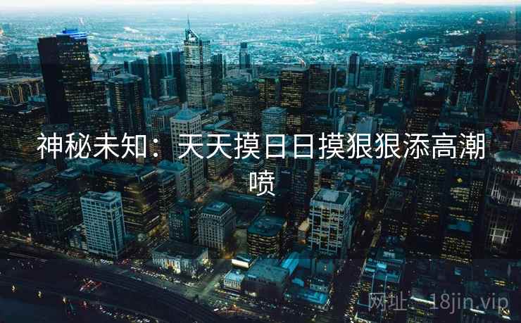 神秘未知：天天摸日日摸狠狠添高潮喷
