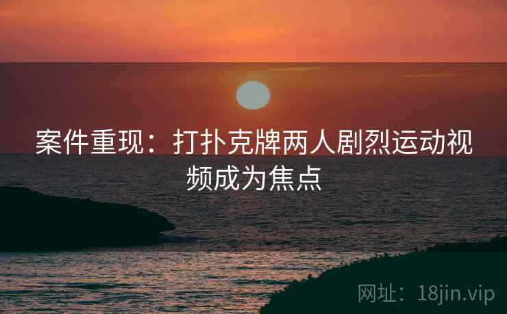 案件重现：打扑克牌两人剧烈运动视频成为焦点  第2张