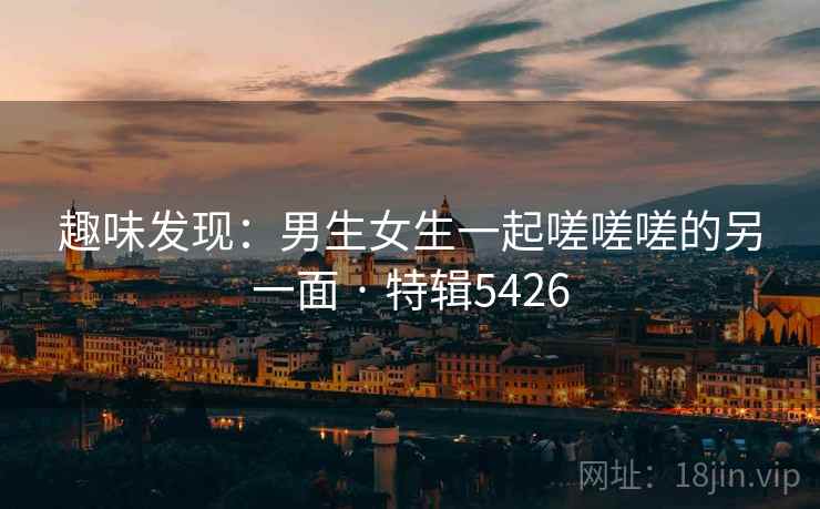 趣味发现：男生女生一起嗟嗟嗟的另一面 · 特辑5426