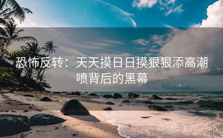 恐怖反转：天天摸日日摸狠狠添高潮喷背后的黑幕  第2张