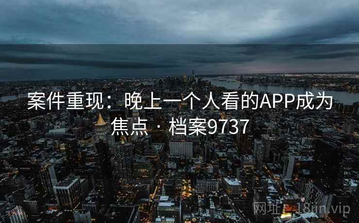 案件重现：晚上一个人看的APP成为焦点 · 档案9737  第1张