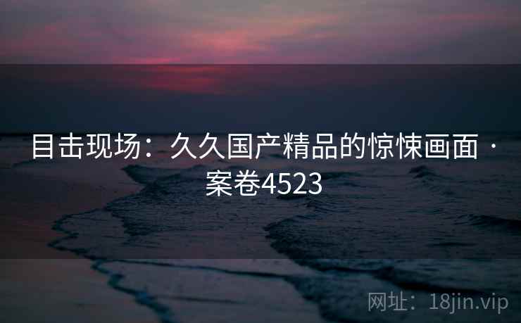 目击现场:久久国产精品的惊悚画面 · 案卷4523