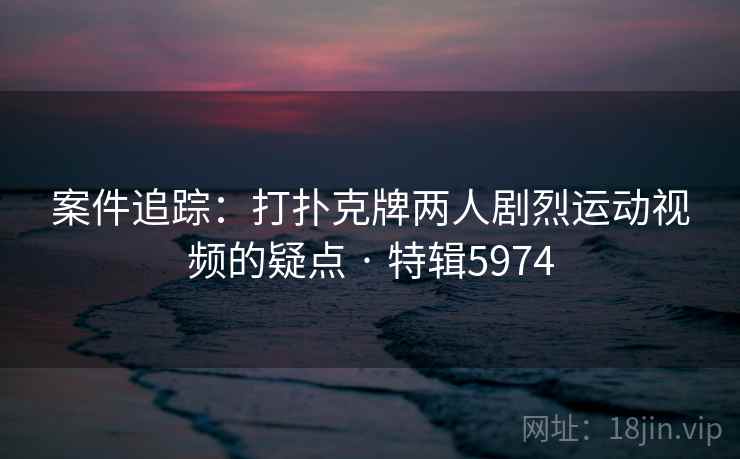案件追踪：打扑克牌两人剧烈运动视频的疑点 · 特辑5974